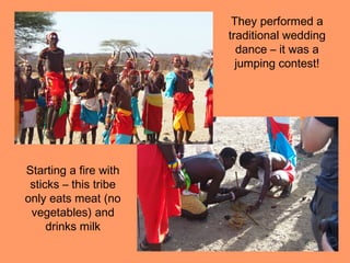 They performed a
                       traditional wedding
                         dance – it was a
                         jumping contest!




Starting a fire with
 sticks – this tribe
only eats meat (no
 vegetables) and
     drinks milk
 
