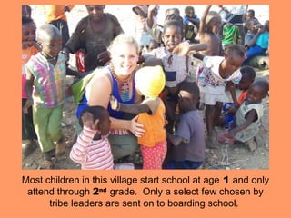 Most children in this village start school at age 1 and only
 attend through 2nd grade. Only a select few chosen by
      tribe leaders are sent on to boarding school.
 