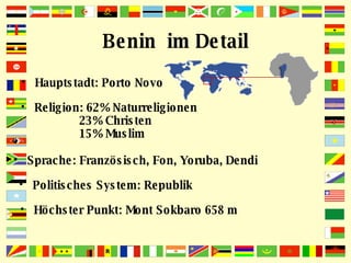 Benin  im Detail Hauptstadt: Porto Novo Höchster Punkt: Mont Sokbaro 658 m Religion: 62% Naturreligionen 23% Christen  15% Muslim Sprache: Französisch, Fon, Yoruba, Dendi Politisches System: Republik 