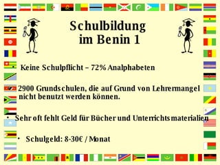 Schulbildung  im Benin 1 Keine Schulpflicht – 72% Analphabeten 2900 Grundschulen, die auf Grund von Lehrermangel nicht benutzt werden können. Sehr oft fehlt Geld für Bücher und Unterrichtsmaterialien Schulgeld: 8-30€ / Monat 