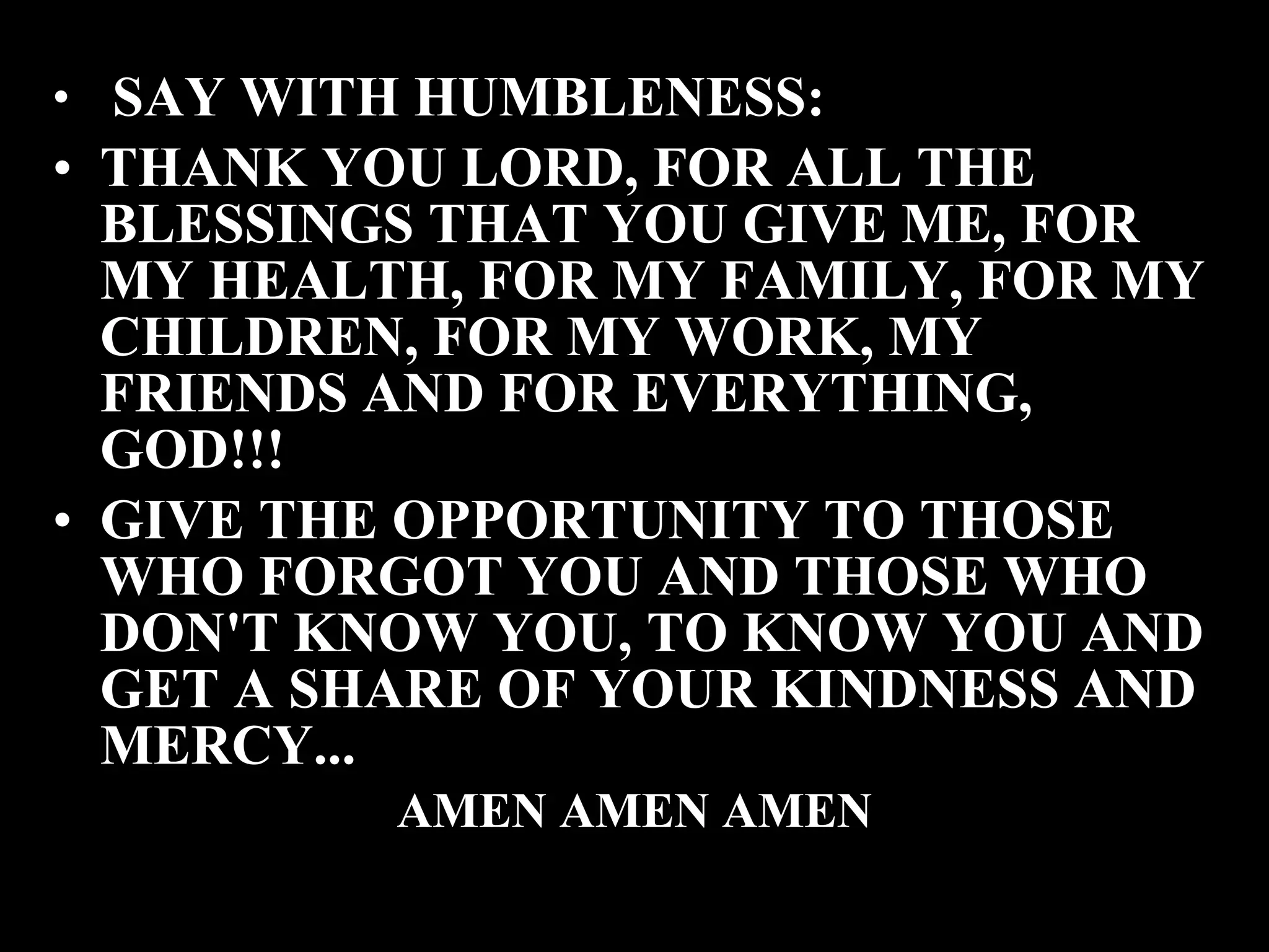 SAY WITH HUMBLENESS: THANK YOU LORD, FOR ALL THE BLESSINGS THAT YOU GIVE ME, FOR MY HEALTH, FOR MY FAMILY, FOR MY CHILDREN, FOR MY WORK, MY FRIENDS AND FOR EVERYTHING, GOD!!! GIVE THE OPPORTUNITY TO THOSE WHO FORGOT YOU AND THOSE WHO DON'T KNOW YOU, TO KNOW YOU AND GET A SHARE OF YOUR KINDNESS AND MERCY... AMEN AMEN AMEN