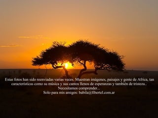 Estas fotos han sido reenviadas varias veces. Muestran imágenes, paisajes y gente de Africa, tan características como su música y sus cantos llenos de esperanzas y también de tristeza.. Necesitamos comprender... Solo para mis amigos: babila@fibertel.com.ar 