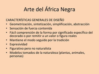 Arte del África Negra CARACTERÍSTICAS GENERALES DE DISEÑO Geometrización, sintetización, simplificación, abstracción Sensación de fuerza contenida Fácil comprensión de la forma por significado específico del decorado o por remitir a un valor o figura reales Mantiene el modo seguido por la tradición Expresividad Figurativo pero no naturalista Modelos tomados de la naturaleza (plantas, animales, personas) 