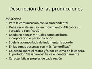 Descripción de las producciones MÁSCARAS Para la comunicación con lo trascendental Debe ser vista en uso, en movimiento. Allí cobra su verdadera significación Usada en danzas y rituales como atributo, incorporación o personificación Suele ir acompañada de indumentaria acorde En las zonas boscosas son más “terroríficas” Colocada sobre el rostro y/o por en cima de la cabeza. El portador “desaparece” física e identitariamente Características propias de cada región 