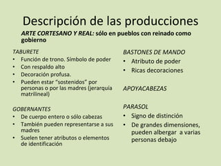 Descripción de las producciones ARTE CORTESANO Y REAL:  sólo en pueblos con reinado como gobierno TABURETE Función de trono. Símbolo de poder Con respaldo alto Decoración profusa.  Pueden estar “sostenidos” por personas o por las madres (jerarquía matrilineal) GOBERNANTES De cuerpo entero o sólo cabezas También pueden representarse a sus madres Suelen tener atributos o elementos de identificación BASTONES DE MANDO Atributo de poder Ricas decoraciones APOYACABEZAS PARASOL Signo de distinción De grandes dimensiones, pueden albergar  a varias personas debajo 