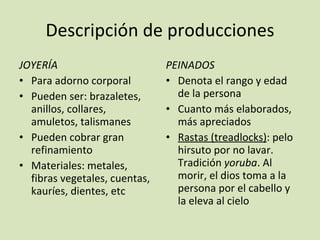 Descripción de producciones JOYERÍA Para adorno corporal Pueden ser: brazaletes, anillos, collares, amuletos, talismanes Pueden cobrar gran refinamiento Materiales: metales, fibras vegetales, cuentas, kauríes, dientes, etc PEINADOS Denota el rango y edad de la persona Cuanto más elaborados, más apreciados Rastas (treadlocks) : pelo hirsuto por no lavar. Tradición  yoruba . Al morir, el dios toma a la persona por el cabello y la eleva al cielo 