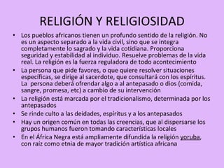 RELIGIÓN Y RELIGIOSIDAD Los pueblos africanos tienen un profundo sentido de la religión. No es un aspecto separado a la vida civil, sino que se integra completamente lo sagrado y la vida cotidiana. Proporciona seguridad y estabilidad al individuo. Resuelve problemas de la vida real. La religión es la fuerza reguladora de todo acontecimiento La persona que pide favores, o que quiere resolver situaciones específicas, se dirige al sacerdote, que consultará con los espíritus. La  persona deberá ofrendar algo a al antepasado o dios (comida, sangre, promesa, etc) a cambio de su intervención La religión está marcada por el tradicionalismo, determinada por los antepasados  Se rinde culto a las deidades, espíritus y a los antepasados Hay un origen común en todas las creencias, que al dispersarse los grupos humanos fueron tomando características locales En el África Negra está ampliamente difundida la religión  yoruba , con raíz como etnia de mayor tradición artística africana 
