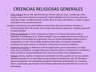 CREENCIAS RELIGIOSAS GENERALES Culto a dioses : hay un  dios supremo  del que manan todas las cosas, considerado como Energía, vida, Fuerza Vital (no es material9. habría habitado entre los humanos, pero por culpa de la mujer, se habría retirado al Cielo. No se le rinde culto directo y cumple un papel secundario en los asuntos humanos Los  dioses menores  son los intermediarios entre el Gran Dios y los hombres. Presiden el funcionamiento físico del mundo. Se les rinde culto directo y adquieren “estatuto espiritual” en cada localidad Culto al antepasado:  al morir, la persona se reúne con la Fuerza Vial conservando su identidad. El antepasado es un “padre fundador” que ha establecido la buena senda en la comunidad, la ha fundado y/o organizado. Hay una relación genealógica directa entre el antepasado y un vivo. Hay un deber recíproco entre ellos y se realizan esmerados y continuos ritos para renovar las relaciones. Intervienen en asuntos mundanos.  Hechicería y brujería:  se diferencia entre la magia buena, que es provechosa y la magia mala, que es perjudicial. La magia afecta por actuación directa o indirecta de un hechicero o bruja y puede ser contrarrestada por otro. Hoy no se practica como antiguamente Templos:  altares, capillas y templos son sumamente sencillos, pueden ser troncos, piedras, estantes colocados en el suelo sobre los que se alinea el material de culto, las ofrendas y objetos domésticos. Son custodiados por gente importante, profesionales en curaciones físicas y espirituales que manejan conocimientos adquiridos durante intensivos cursos de aprendizaje 
