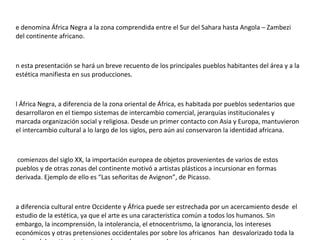 Se denomina África Negra a la zona comprendida entre el Sur del Sahara hasta Angola – Zambezi del continente africano. En esta presentación se hará un breve recuento de los principales pueblos habitantes del área y a la estética manifiesta en sus producciones. El África Negra, a diferencia de la zona oriental de África, es habitada por pueblos sedentarios que desarrollaron en el tiempo sistemas de intercambio comercial, jerarquías institucionales y marcada organización social y religiosa. Desde un primer contacto con Asia y Europa, mantuvieron el intercambio cultural a lo largo de los siglos, pero aún así conservaron la identidad africana. A comienzos del siglo XX, la importación europea de objetos provenientes de varios de estos pueblos y de otras zonas del continente motivó a artistas plásticos a incursionar en formas derivada. Ejemplo de ello es “Las señoritas de Avignon”, de Picasso. La diferencia cultural entre Occidente y África puede ser estrechada por un acercamiento desde  el estudio de la estética, ya que el arte es una característica común a todos los humanos. Sin embargo, la incomprensión, la intolerancia, el etnocentrismo, la ignorancia, los intereses económicos y otras pretensiones occidentales por sobre los africanos  han  desvalorizado toda la cultura del continente tanto en el pasado como en el presente. 