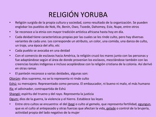 RELIGIÓN YORUBA Religión surgida de la propia cultura y sociedad, como resultado de la organización. Se pueden englobar los pueblos de Nok, Ife, Benín, Owo, Tsoede, Dahomey, Esie, Nupe, entre otros Se reconoce a la etnia con mayor tradición artística africana hasta hoy en día. Cada deidad tiene características propias por las cuales se les rinde culto, pero hay diversas variantes de cada uno. Les corresponde un atributo, un color, una comida, una danza de culto, un traje, una época del año, etc Cada pueblo se avocaba en una deidad Con el comercio de esclavos hacia América, la religión cruzó los mares junto con las personas y fue adaptándose según el área de donde provenían los esclavos, mezclándose también con las creencias locales indígenas e incluso acoplándose con la religión cristiana de la colonia. Así derivó en otras ramas El panteón reconoce a varias deidades, algunas son:  Olorúm : dios supremo, no se lo representa ni rinde culto Eshú:  su mensajero. Representado como persona. El embaucador, ni bueno ni malo, el más humano Ifa:  el adivinador, contrapartida de Eshú Shangó:  espíritu del trueno y del rayo. Representa la justicia Ogum:  dios de la guerra, la violencia y el hierro. Establece las leyes Entre otro cultos se encuentra: el del  ibegi  o culto al gemelo, que representa fertilidad,  egungun , que es el culto al antepasado y otras fuerzas que afectan la vida ,   gelade  o control de la brujería, actividad propia del lado negativo de la mujer 