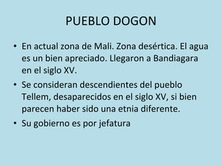 PUEBLO DOGON En actual zona de Mali. Zona desértica. El agua es un bien apreciado. Llegaron a Bandiagara en el siglo XV. Se consideran descendientes del pueblo Tellem, desaparecidos en el siglo XV, si bien parecen haber sido una etnia diferente. Su gobierno es por jefatura 