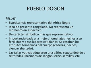 PUEBLO DOGON TALLAS Estética más representativa del África Negra Idea de presente congelado. No representa un momento en específico De carácter simbólico más que representativo Importancia dada a la mujer, homenajes hechos a su fertilidad y a sus labores cotidianos. Se resaltan los atributos femeninos del cuerpo (caderas, pechos, vientre abultado).  Las tallas votivas adquieren una pátina rugosa debido a reiteradas libaciones de sangre, leche, semillas, etc 