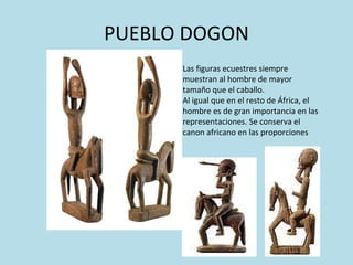 PUEBLO DOGON Las figuras ecuestres siempre muestran al hombre de mayor tamaño que el caballo. Al igual que en el resto de África, el hombre es de gran importancia en las representaciones. Se conserva el canon africano en las proporciones 