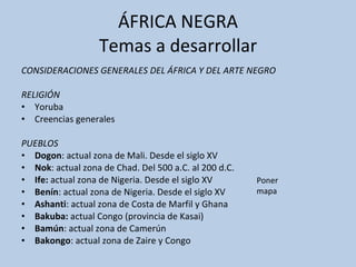 ÁFRICA NEGRA Temas a desarrollar CONSIDERACIONES GENERALES DEL ÁFRICA Y DEL ARTE NEGRO  RELIGIÓN  Yoruba Creencias generales PUEBLOS  Dogon : actual zona de Mali. Desde el siglo XV Nok : actual zona de Chad. Del 500 a.C. al 200 d.C. Ife:  actual zona de Nigeria. Desde el siglo XV Benín : actual zona de Nigeria. Desde el siglo XV Ashanti : actual zona de Costa de Marfil y Ghana Bakuba:  actual Congo (provincia de Kasai) Bamún : actual zona de Camerún Bakongo : actual zona de Zaire y Congo Poner mapa 