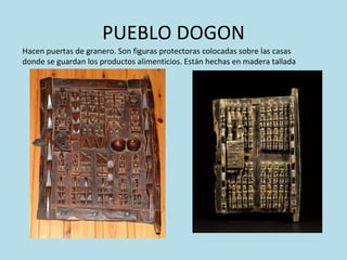 PUEBLO DOGON Hacen puertas de granero. Son figuras protectoras colocadas sobre las casas donde se guardan los productos alimenticios. Están hechas en madera tallada 