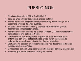 PUEBLO NOK El más antiguo: del el 500 a. C. al 200 d. C. Zona de Chad (África Occidental). El área es fértil. Tronco del cual se desprenden los pueblos Ife y Benín. Influye en el desarrollo artístico de estos pueblos. En 1930 se descubren cabezas y cuerpos antropomorfos y otras zoomórficas en  terracota y arcilla  Mantiene el canon africano del cuerpo (cabeza 1/3) y las características generales del arte del África Negra Particularidad: ojos triangulares. Algunos de ellos muestran estar enfermos o con leves defectos físicos. Otros llevan representada indumentaria, sombreros y joyas. Hay figuras bifrontes. Las figuras no estaban en su lugar originario y se desconoce la f unción exacta que desempeñaban El modelado es hábil. Las piezas fueron hechas por partes y luego unidas Tamaños que varían entre los 10cm y los 125cm 