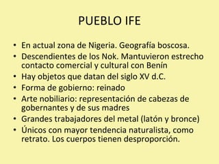 PUEBLO IFE En actual zona de Nigeria. Geografía boscosa. Descendientes de los Nok. Mantuvieron estrecho contacto comercial y cultural con Benín Hay objetos que datan del siglo XV d.C. Forma de gobierno: reinado Arte nobiliario: representación de cabezas de gobernantes y de sus madres Grandes trabajadores del metal (latón y bronce) Únicos con mayor tendencia naturalista, como retrato. Los cuerpos tienen desproporción. 