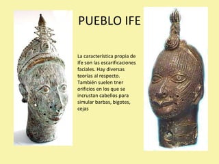 PUEBLO IFE La característica propia de Ife son las escarificaciones faciales. Hay diversas teorías al respecto. También suelen tner orificios en los que se incrustan cabellos para simular barbas, bigotes, cejas 