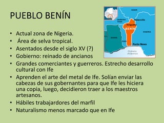 PUEBLO BENÍN Actual zona de Nigeria. Área de selva tropical.  Asentados desde el siglo XV (?)  Gobierno: reinado de ancianos Grandes comerciantes y guerreros. Estrecho desarrollo cultural con Ife Aprenden el arte del metal de Ife. Solían enviar las cabezas de sus gobernantes para que Ife les hiciera una copia, luego, decidieron traer a los maestros artesanos. Hábiles trabajardores del marfil Naturalismo menos marcado que en Ife 