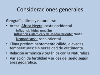 Consideraciones generales Geografía, clima y naturaleza: Áreas:  África Negra : costa occidental Influencia hidú:  zona Sur Influencias islámica y de Medio Oriente:  Norte Nomadismo:  zona oriental Clima predominantemente cálido, elevadas temperaturas: sin necesidad de vestimenta. Relación armónica y orgánica con la Naturaleza Variación de fertilidad y aridez del suelo según área geográfica. 