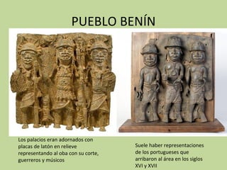 PUEBLO BENÍN Los palacios eran adornados con placas de latón en relieve representando al oba con su corte, guerreros y músicos Suele haber representaciones de los portugueses que arribaron al área en los siglos XVI y XVII 