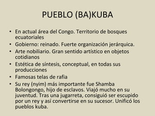 PUEBLO (BA)KUBA En actual área del Congo. Territorio de bosques ecuatoriales Gobierno: reinado. Fuerte organización jerárquica. Arte nobiliario. Gran sentido artístico en objetos cotidianos Estética de síntesis, conceptual, en todas sus producciones Famosas telas de rafia Su rey (nyim) más importante fue Shamba Bolongongo, hijo de esclavos. Viajó mucho en su juventud. Tras una jugarreta, consiguió ser escupido por un rey y así convertirse en su sucesor. Unificó los pueblos kuba. 