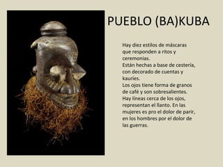 PUEBLO (BA)KUBA Hay diez estilos de máscaras que responden a ritos y ceremonias. Están hechas a base de cestería, con decorado de cuentas y kauríes. Los ojos tiene forma de granos de café y son sobresalientes. Hay líneas cerca de los ojos, representan el llanto. En las mujeres es pro el dolor de parir, en los hombres por el dolor de las guerras. 
