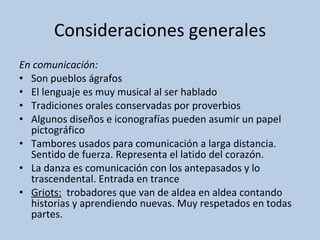Consideraciones generales En comunicación: Son pueblos ágrafos El lenguaje es muy musical al ser hablado Tradiciones orales conservadas por proverbios Algunos diseños e iconografías pueden asumir un papel pictográfico Tambores usados para comunicación a larga distancia. Sentido de fuerza. Representa el latido del corazón. La danza es comunicación con los antepasados y lo trascendental. Entrada en trance Griots:   trobadores que van de aldea en aldea contando historias y aprendiendo nuevas. Muy respetados en todas partes. 