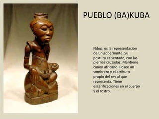 PUEBLO (BA)KUBA Ndop:  es la representación de un gobernante. Su postura es sentado, con las piernas cruzadas. Mantiene canon africano. Posee un sombrero y el atributo propio del rey al que representa. Tiene escarificaciones en el cuerpo y el rostro 