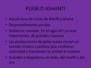 PUEBLO ASHANTI Actual sona de Costa de Marfil y Ghana Desprendimiento yoruba Gobierno: reinado. En el siglo XVI ya eran importantes, de grandes riquezas Las producciones de galas reales tienen un sentido místico y político que confieren autoridad y mantienen la unidad al imperio  Grandes trabajadores de telas, del marfil y del oro 