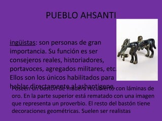PUEBLO AHSANTI Lingüistas : son personas de gran importancia. Su función es ser consejeros reales, historiadores, portavoces, agregados militares, etc. Ellos son los únicos habilitados para hablar directamente al ashantigene.  Poseen un bastón de madera recubierto con láminas de oro. En la parte superior está rematado con una imagen que representa un proverbio. El resto del bastón tiene decoraciones geométricas. Suelen ser realistas 