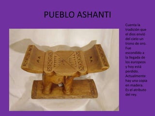 PUEBLO ASHANTI Cuenta la tradición que el dios envió del cielo un trono de oro. Fue escondido a la llegada de los europeos y hoy está perdido. Actualmente hay una copia en madera. Es el atributo del rey. 