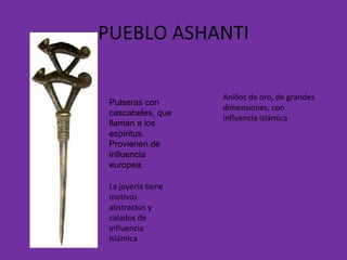PUEBLO ASHANTI Anillos de oro, de grandes dimensiones, con influencia islámica La joyería tiene motivos abstractos y calados de influencia islámica Pulseras con cascabeles, que llaman a los espíritus. Provienen de influencia europea. 