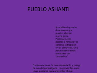 PUEBLO ASHANTI Sombrillas de grandes dimensiones que pueden albergar mucha gente. Posteriormente pasaron a América y se conserva la tradición en los carnavales. En la parte superior están rematadas con “proverbios” Espantamoscas de cola de elefante y mango de oro del ashantigene. Los sirvientes usan unos similares para ahuyentar el mal. 