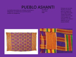 PUEBLO ASHANTI Famosas son sus telas. Muchas son hechas para ser usadas una vez y luego destruidas. Tiempo atrás solían comprar telas de seda a los europeos, las destejían y las volvían a elaborar con sus propios diseños. Las ropas se usan como togas Los diseños decorativos son símbolos, proverbios o ideogramas. Los ashanti son uno de los pocos pueblos con ideogramas 
