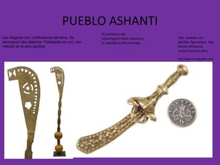 PUEBLO ASHANTI Hay  espadas con detalles figurativos. Hay fuerte influencia musulmana en ellas. http://www.hamillgallery.com/ASANTE/AsanteObjects/Asante02.html El sombrero del ashantigene tiene cuernos y la mandíbula del enemigo Las insignias son purificadoras del alma. De decoración tipo islámica. Trabajadas en oro, con método de la cera perdida 