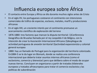 Influencia europea sobre África El contacto entre Europa y África se dio durante muchos siglos antes de Cristo En el siglo XV, los portugueses costearon el continente con intenciones comerciales de tráfico de especias, esclavos, metales, marfil y producciones africanas En el siglo XIX, un creciente interés por el continente promueve un acercamiento científico de exploración del terreno 1876-1880: tres factores que marcan la disputa territorial: 1)Conferencia Geográfica de Bruselas llamada por el rey Leopoldo II de Bélgica, con la intención de crear la Asociación Internacional Africana 2)despliegue de actividad portuguesa de anexión territorial 3)actividad expansionista y colonial general europea 1880: hay un llamado de Portugal para la organización del territorio colonizado. En1884-5 se le da lugar en Bismark, donde se realiza una conferencia internacional que debería tratar asuntos internos africanos (como el esclavismo, comercio y bienestar) pero que delibera sobre el modo de ocupar nuevas tierras. Concluyen en organizarse a partir de tratados bilaterales europeos y tratados afroeuropeos para tratar el comercio esclavista y las políticas de subordinación 
