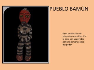 PUEBLO BAMÚN Gran producción de taburetes revestidos. En la base son sostenidos por una persona: peso del poder. 