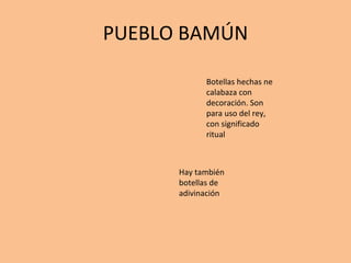 PUEBLO BAMÚN Botellas hechas ne calabaza con decoración. Son para uso del rey, con significado ritual Hay también botellas de adivinación 
