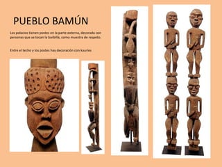 PUEBLO BAMÚN Los palacios tienen postes en la parte externa, decorada con personas que se tocan la barbilla, como muestra de respeto. Entre el techo y los postes hay decoración con kauríes 