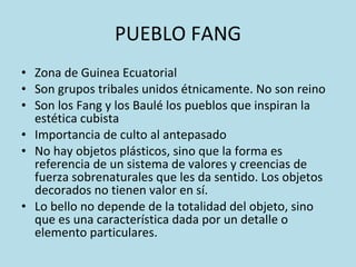 PUEBLO FANG Zona de Guinea Ecuatorial Son grupos tribales unidos étnicamente. No son reino Son los Fang y los Baulé los pueblos que inspiran la estética cubista Importancia de culto al antepasado No hay objetos plásticos, sino que la forma es referencia de un sistema de valores y creencias de fuerza sobrenaturales que les da sentido. Los objetos decorados no tienen valor en sí. Lo bello no depende de la totalidad del objeto, sino que es una característica dada por un detalle o elemento particulares. 