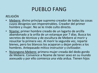 PUEBLO FANG RELIGIÓN Mebere:  divino príncipe supremo creador de todas las cosas cuyos designios son impenetrables. Creador del primer hombre y mujer. No se le rinde culto directo. Nzame:  primer hombre creado de un lagarto de arcilla abandonado a la orilla de un estanque por 7 días. Busca los secretos de técnicas y de escultura de Mebere al morir y resucitar la primera vez. Al morir la segunda vez, reparte bienes, pero los blancos los acaparan y dejan pobres a los hombres. Antepasado mítico instructor y civilizador. Nyiongono Mebere:  primera mujer creada del dedo gordo de Mebere. Convence a Nzame de tener sexo en su mundo asexuado y por ello comienza una vida ardua. Tienen hijos 
