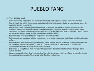 PUEBLO FANG CULTO AL ANTEPASADO Culto autónomo o colectivo a la reliquia del difunto ilustre de una familia fundador del clan.  Nombre del rito:  byéri . En su conjunto incluye el  mélan  (iniciación). Debe ser consultado antes de cualquier acción importante. Material de culto: 1)cráneo preferentemente, o fémures, vértebras o huesos de brazo 2) caja cilíndrica de corteza cosida en la que se aloja la reliquia junto von objetos como plantas, joyas, campanas o cráneos de enemigos o esclavos importantes 3) estatua antropomorfa o cabeza tallada en madera colocada sobre la caja, conocida como byéri (bieri) El material de culto es untado con ungüentos durante los ritos Se lo adorna con placas de latón o con clavos y se lo pinta. La estatua suele llevar también plumas y collares El bieri es una evocación visual y simbólica y no un ídolo o retrato. Suele ser usado como títere en las representaciones del mélan. El bieri es: 1) receptáculo de la fuerza del ki 2) símbolo de continuidad del linaje 3) efigie de un ilustre notable El bieri es: 1) receptáculo de la fuerza del ki 2) símbolo de continuidad del linaje 3) efigie de un ilustre notable La ceremonia del mélan da al no iniciado el derecho de ser parte del clan. Es un ritual colectivo de invocación al antepasado. Tiene uncarácter familiar excluyente. 
