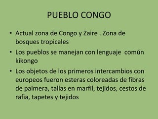 PUEBLO CONGO Actual zona de Congo y Zaire . Zona de bosques tropicales Los pueblos se manejan con lenguaje  común kikongo Los objetos de los primeros intercambios con europeos fueron esteras coloreadas de fibras de palmera, tallas en marfil, tejidos, cestos de rafia, tapetes y tejidos 