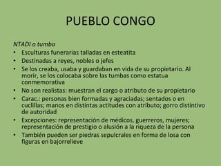 PUEBLO CONGO NTADI   o tumba Esculturas funerarias talladas en esteatita Destinadas a reyes, nobles o jefes Se los creaba, usaba y guardaban en vida de su propietario. Al morir, se los colocaba sobre las tumbas como estatua conmemorativa No son realistas: muestran el cargo o atributo de su propietario Carac.: personas bien formadas y agraciadas; sentados o en cuclillas; manos en distintas actitudes con atributo; gorro distintivo de autoridad Excepciones: representación de médicos, guerreros, mujeres; representación de prestigio o alusión a la riqueza de la persona También pueden ser piedras sepulcrales en forma de losa con figuras en bajorrelieve 