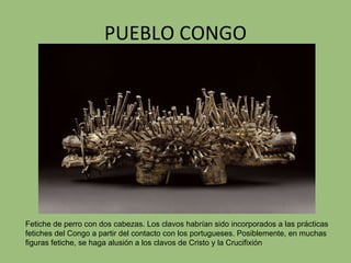 PUEBLO CONGO Fetiche de perro con dos cabezas. Los clavos habrían sido incorporados a las prácticas fetiches del Congo a partir del contacto con los portugueses. Posiblemente, en muchas figuras fetiche, se haga alusión a los clavos de Cristo y la Crucifixión 