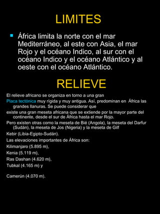 LIMITES
    África limita la norte con el mar
     Mediterráneo, al este con Asia, el mar
     Rojo y el océano Indico, al sur con el
     océano Indico y el océano Atlántico y al
     oeste con el océano Atlántico.

                         RELIEVE
El relieve africano se organiza en torno a una gran
Placa tectónica muy rígida y muy antigua. Así, predominan en África las
    grandes llanuras. Se puede considerar que
existe una gran meseta africana que se extiende por la mayor parte del
    continente, desde el sur de África hasta el mar Rojo.
Pero existen otras como la meseta de Bié (Angola), la meseta del Darfur
    (Sudán), la meseta de Jos (Nigeria) y la meseta de Gilf
Kebir (Libia-Egipto-Sudán).
Las elevaciones importantes de África son:
Kilimanjaro (5.895 m),
Kenia (5.119 m),
Ras Dashan (4.620 m),
Tubkal (4.165 m) y

Camerún (4.070 m).
 