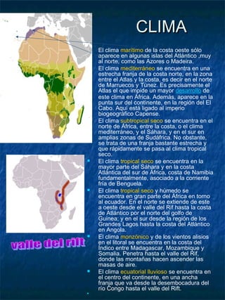 CLIMA
   El clima marítimo de la costa oeste sólo
    aparece en algunas islas del Atlántico ,muy
    al norte, como las Azores o Madeira.
   El clima mediterráneo se encuentra en una
    estrecha franja de la costa norte, en la zona
    entre el Atlas y la costa, es decir en el norte
    de Marruecos y Túnez. Es precisamente el
    Atlas el que impide un mayor desarrollo de
    este clima en África. Además, aparece en la
    punta sur del continente, en la región del El
    Cabo. Aquí está ligado al imperio
    biogeográfico Capense.
   El clima subtropical seco se encuentra en el
    norte de África, entre la costa, o el clima
    mediterráneo, y el Sáhara, y en el sur en
    amplias zonas de Sudáfrica. No obstante,
    se trata de una franja bastante estrecha y
    que rápidamente se pasa al clima tropical
    seco.
   El clima tropical seco se encuentra en la
    mayor parte del Sáhara y en la costa
    Atlántica del sur de África, costa de Namibia
    fundamentalmente, asociado a la corriente
    fría de Benguela.
   El clima tropical seco y húmedo se
    encuentra en gran parte del África en torno
    al ecuador. En el norte se extiende de este
    a oeste desde el valle del Rif hasta la costa
    de Atlántico por el norte del golfo de
    Guinea; y en el sur desde la región de los
    Grandes Lagos hasta la costa del Atlántico
    en Angola.
   El clima monzónico y de los vientos alisios
    en el litoral se encuentra en la costa del
    Índico entre Madagascar, Mozambique y
    Somalia. Penetra hasta el valle del Rif,
    donde las montañas hacen ascender las
    masas de aire.
   El clima ecuatorial lluvioso se encuentra en
    el centro del continente, en una ancha
    franja que va desde la desembocadura del
    río Congo hasta el valle del Rift.

 