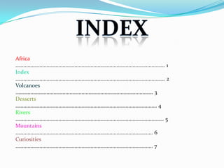 Africa
………………………………………………………………………………………………… 1
Index
………………………………………………………………………………………………… 2
Volcanoes
...……………………………………………………………………………………… 3
Desserts
…………………………………………………………………………………………… 4
Rivers
……………………………………………………………………………………………….. 5
Mountains
………………………………………………………………………………………… 6
Curiosities
………………………………………………………………………………………… 7
 