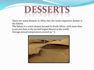 There are many desserts in Africa but the moist important dessert is
the Sahara.
The Sahara is a warm dessert located in North Africa, with more than
9.400.000 km2 is the second largest dessert in the world.
Average annual temperatures exceed 30 ° C.
 